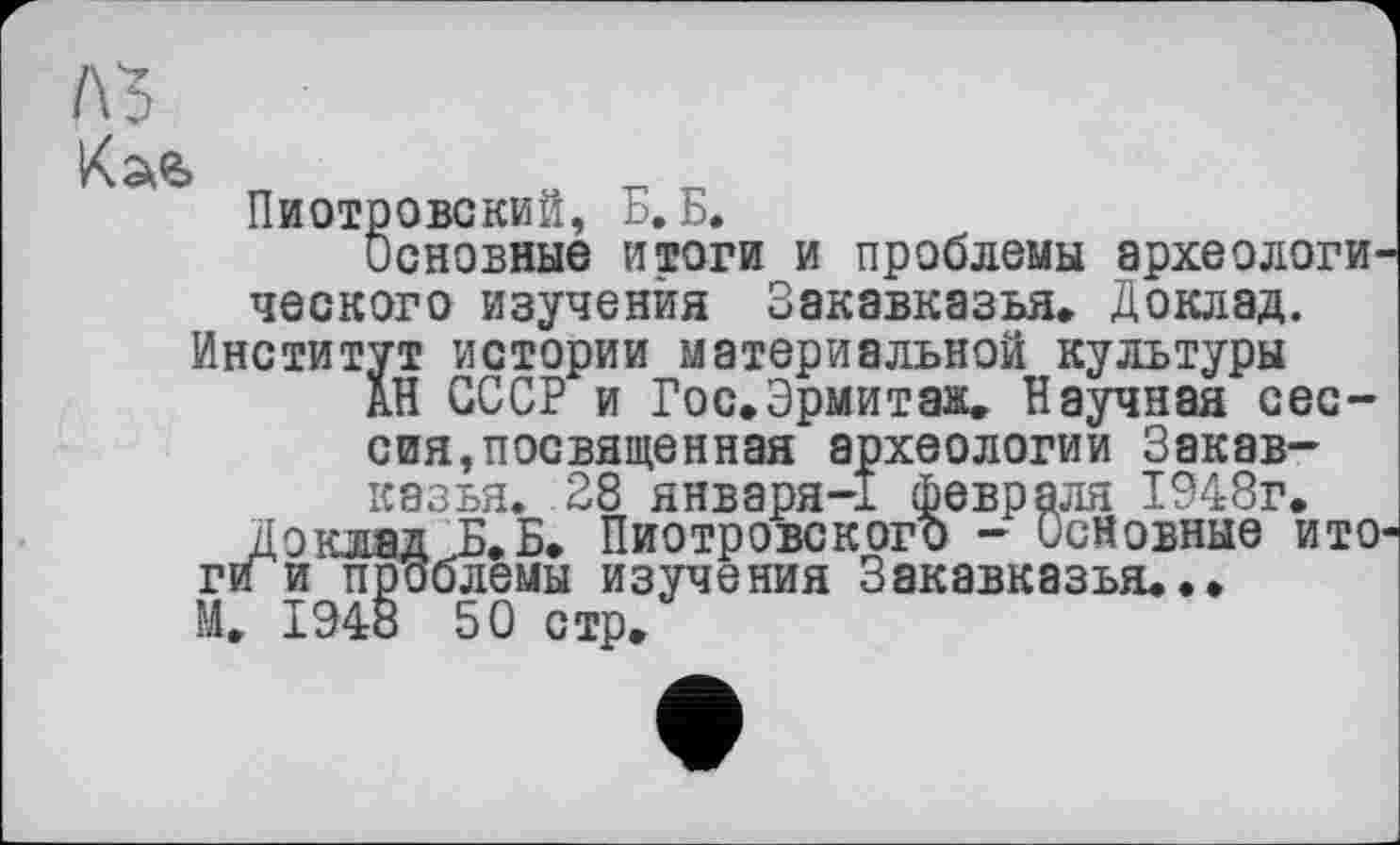 ﻿Пиотровский, Б. Б.
Основные итоги и проблемы археологического изучения Закавказья. Доклад. Институт истории материальной культуры
дН СССР и Гос.Эрмитаж. Научная сессия, посвященная археологии Закавказья. 28 января-1 февраля 1948г.
До клял Б.Бт ПиотровскогЪ - Основные ито ги и проблемы изучения Закавказья...
М. 1948 50 стр.